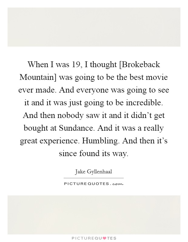 When I was 19, I thought [Brokeback Mountain] was going to be the best movie ever made. And everyone was going to see it and it was just going to be incredible. And then nobody saw it and it didn't get bought at Sundance. And it was a really great experience. Humbling. And then it's since found its way. Picture Quote #1