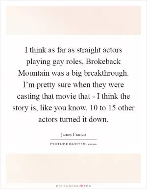 I think as far as straight actors playing gay roles, Brokeback Mountain was a big breakthrough. I’m pretty sure when they were casting that movie that - I think the story is, like you know, 10 to 15 other actors turned it down Picture Quote #1