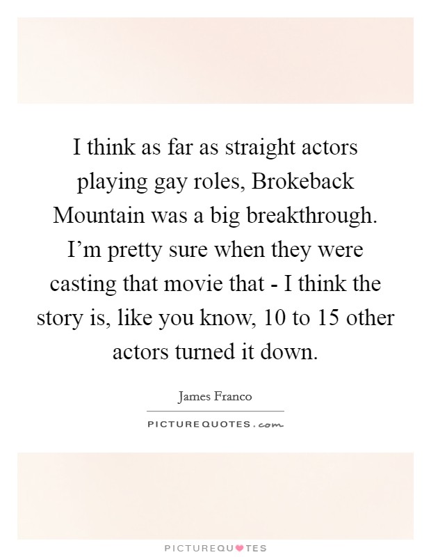 I think as far as straight actors playing gay roles, Brokeback Mountain was a big breakthrough. I'm pretty sure when they were casting that movie that - I think the story is, like you know, 10 to 15 other actors turned it down. Picture Quote #1