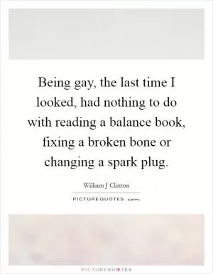 Being gay, the last time I looked, had nothing to do with reading a balance book, fixing a broken bone or changing a spark plug Picture Quote #1
