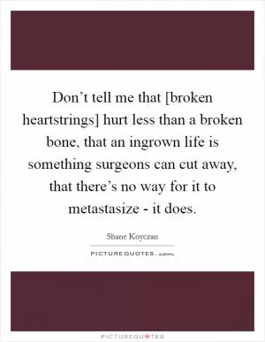 Don’t tell me that [broken heartstrings] hurt less than a broken bone, that an ingrown life is something surgeons can cut away, that there’s no way for it to metastasize - it does Picture Quote #1
