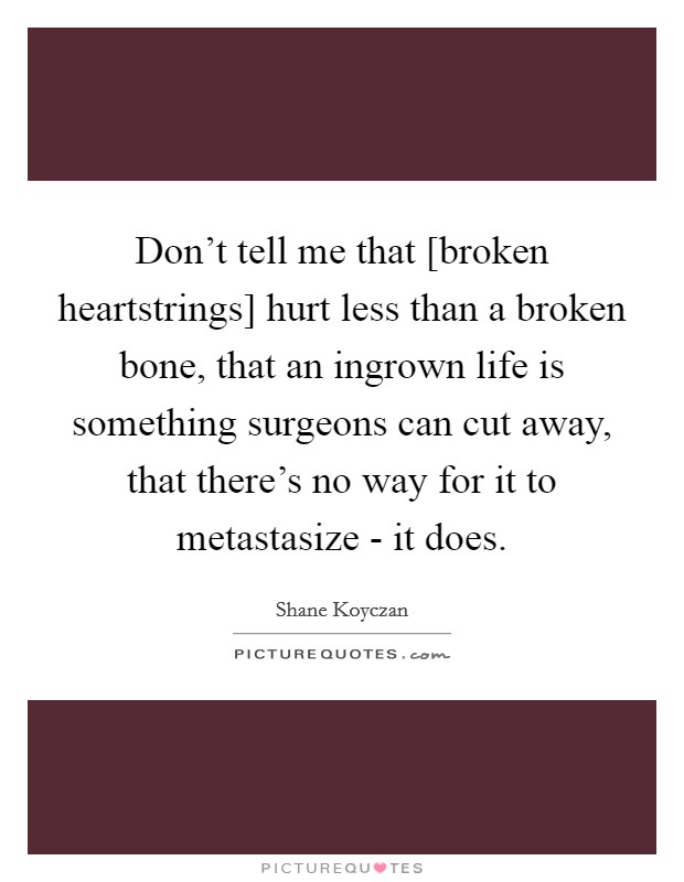 Don't tell me that [broken heartstrings] hurt less than a broken bone, that an ingrown life is something surgeons can cut away, that there's no way for it to metastasize - it does. Picture Quote #1