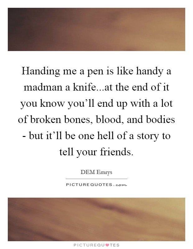 Handing me a pen is like handy a madman a knife...at the end of it you know you'll end up with a lot of broken bones, blood, and bodies - but it'll be one hell of a story to tell your friends. Picture Quote #1