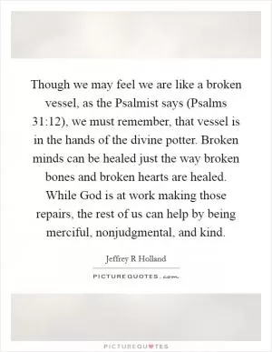 Though we may feel we are like a broken vessel, as the Psalmist says (Psalms 31:12), we must remember, that vessel is in the hands of the divine potter. Broken minds can be healed just the way broken bones and broken hearts are healed. While God is at work making those repairs, the rest of us can help by being merciful, nonjudgmental, and kind Picture Quote #1