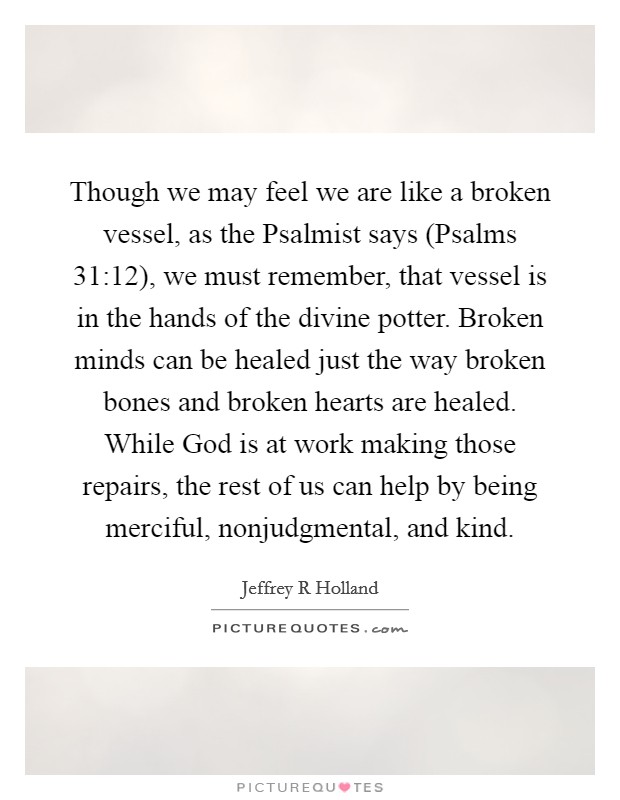 Though we may feel we are like a broken vessel, as the Psalmist says (Psalms 31:12), we must remember, that vessel is in the hands of the divine potter. Broken minds can be healed just the way broken bones and broken hearts are healed. While God is at work making those repairs, the rest of us can help by being merciful, nonjudgmental, and kind. Picture Quote #1