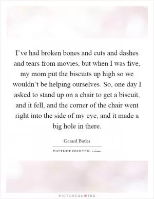 I’ve had broken bones and cuts and dashes and tears from movies, but when I was five, my mom put the biscuits up high so we wouldn’t be helping ourselves. So, one day I asked to stand up on a chair to get a biscuit, and it fell, and the corner of the chair went right into the side of my eye, and it made a big hole in there Picture Quote #1