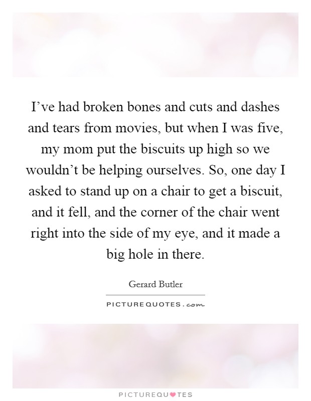 I've had broken bones and cuts and dashes and tears from movies, but when I was five, my mom put the biscuits up high so we wouldn't be helping ourselves. So, one day I asked to stand up on a chair to get a biscuit, and it fell, and the corner of the chair went right into the side of my eye, and it made a big hole in there. Picture Quote #1