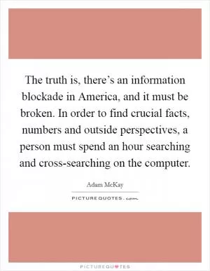 The truth is, there’s an information blockade in America, and it must be broken. In order to find crucial facts, numbers and outside perspectives, a person must spend an hour searching and cross-searching on the computer Picture Quote #1