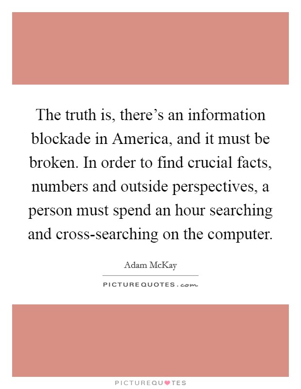 The truth is, there's an information blockade in America, and it must be broken. In order to find crucial facts, numbers and outside perspectives, a person must spend an hour searching and cross-searching on the computer. Picture Quote #1