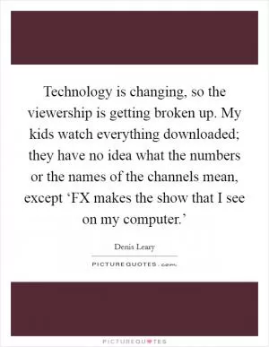 Technology is changing, so the viewership is getting broken up. My kids watch everything downloaded; they have no idea what the numbers or the names of the channels mean, except ‘FX makes the show that I see on my computer.’ Picture Quote #1