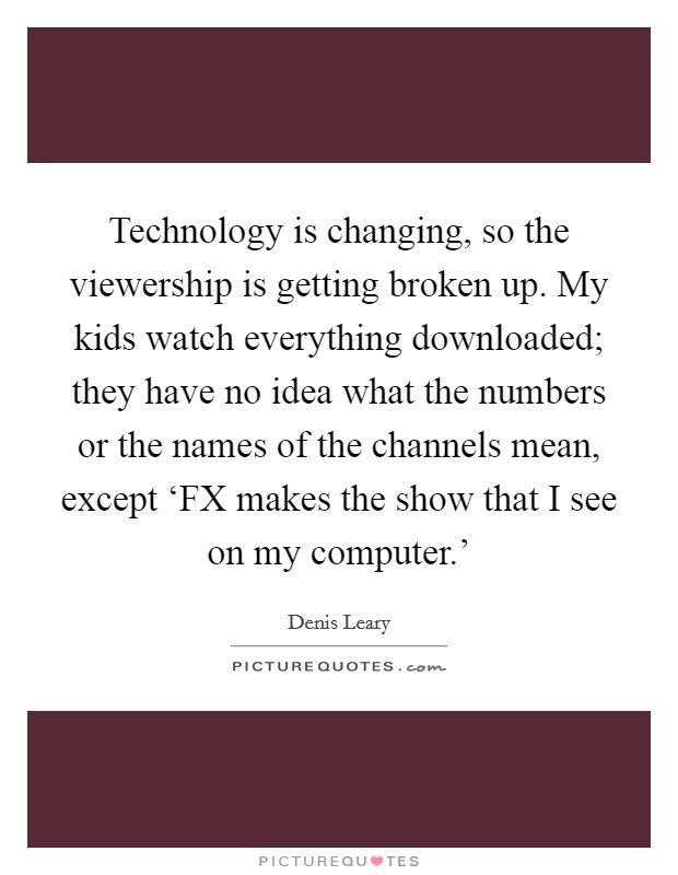 Technology is changing, so the viewership is getting broken up. My kids watch everything downloaded; they have no idea what the numbers or the names of the channels mean, except ‘FX makes the show that I see on my computer.' Picture Quote #1