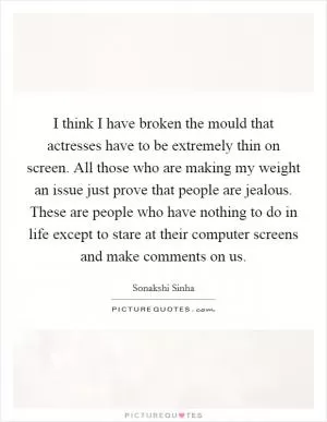 I think I have broken the mould that actresses have to be extremely thin on screen. All those who are making my weight an issue just prove that people are jealous. These are people who have nothing to do in life except to stare at their computer screens and make comments on us Picture Quote #1