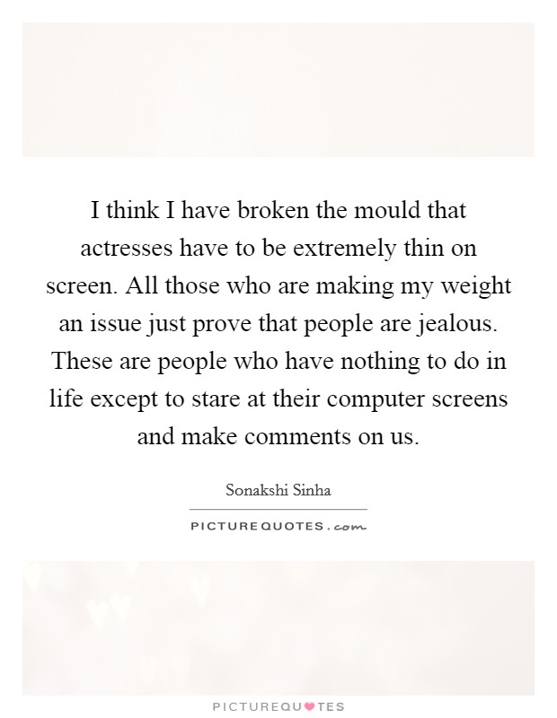 I think I have broken the mould that actresses have to be extremely thin on screen. All those who are making my weight an issue just prove that people are jealous. These are people who have nothing to do in life except to stare at their computer screens and make comments on us. Picture Quote #1