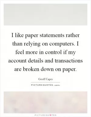 I like paper statements rather than relying on computers. I feel more in control if my account details and transactions are broken down on paper Picture Quote #1