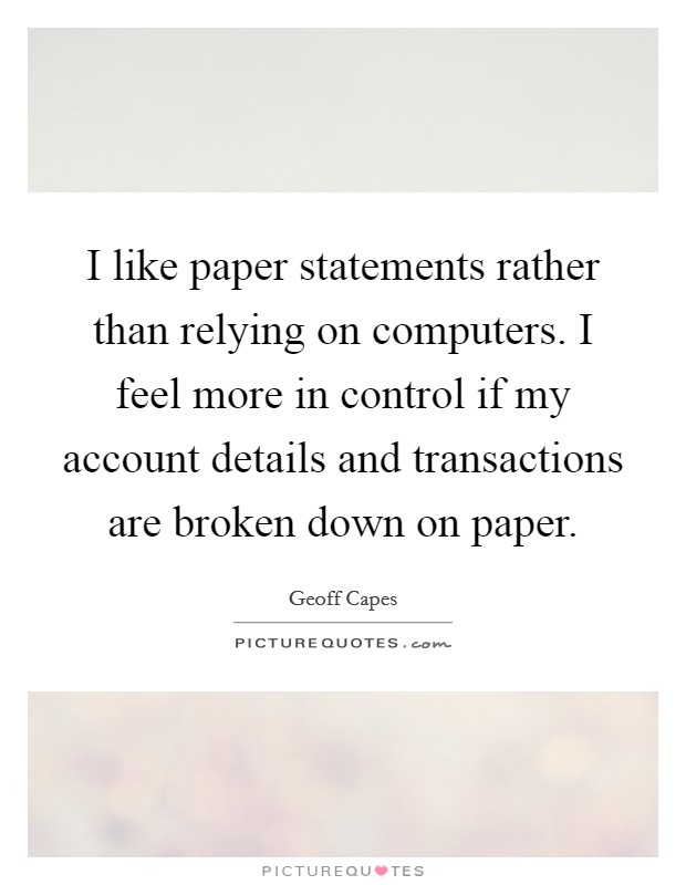 I like paper statements rather than relying on computers. I feel more in control if my account details and transactions are broken down on paper. Picture Quote #1