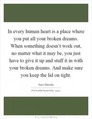 In every human heart is a place where you put all your broken dreams. When something doesn’t work out, no matter what it may be, you just have to give it up and stuff it in with your broken dreams. And make sure you keep the lid on tight Picture Quote #1