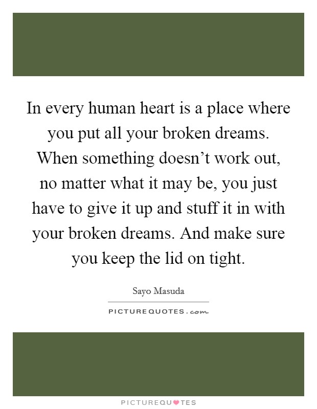 In every human heart is a place where you put all your broken dreams. When something doesn't work out, no matter what it may be, you just have to give it up and stuff it in with your broken dreams. And make sure you keep the lid on tight. Picture Quote #1