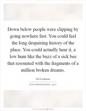 Down below people were clipping by going nowhere fast. You could feel the long despairing history of the place. You could actually hear it, a low hum like the buzz of a sick bee that resonated with the fragments of a million broken dreams Picture Quote #1