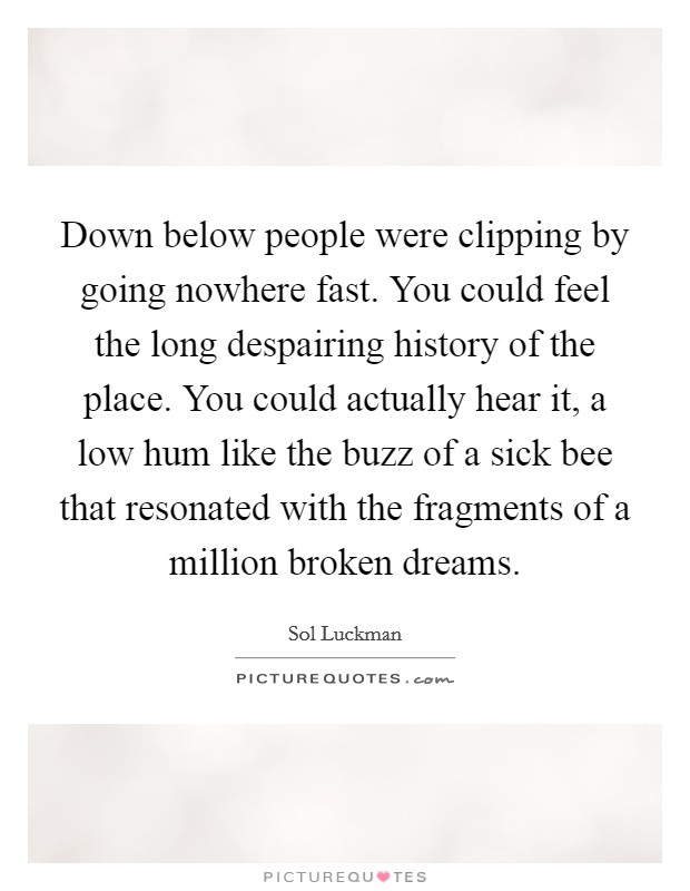 Down below people were clipping by going nowhere fast. You could feel the long despairing history of the place. You could actually hear it, a low hum like the buzz of a sick bee that resonated with the fragments of a million broken dreams. Picture Quote #1