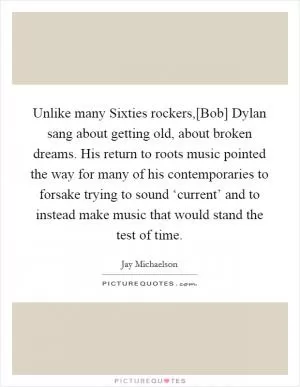 Unlike many Sixties rockers,[Bob] Dylan sang about getting old, about broken dreams. His return to roots music pointed the way for many of his contemporaries to forsake trying to sound ‘current’ and to instead make music that would stand the test of time Picture Quote #1