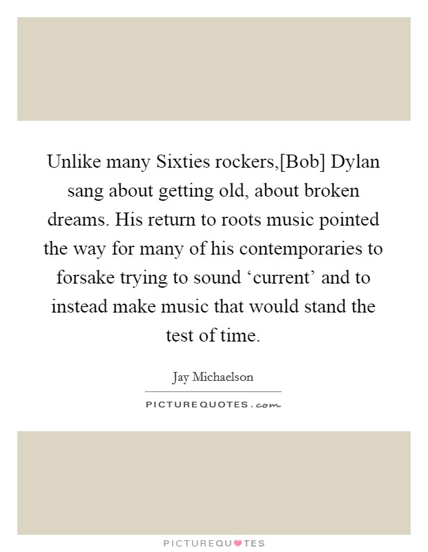 Unlike many Sixties rockers,[Bob] Dylan sang about getting old, about broken dreams. His return to roots music pointed the way for many of his contemporaries to forsake trying to sound ‘current' and to instead make music that would stand the test of time. Picture Quote #1