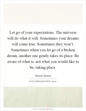 Let go of your expectations. The universe will do what it will. Sometimes your dreams will come true. Sometimes they won’t. Sometimes when you let go of a broken dream, another one gently takes its place. Be aware of what is, not what you would like to be, taking place Picture Quote #1