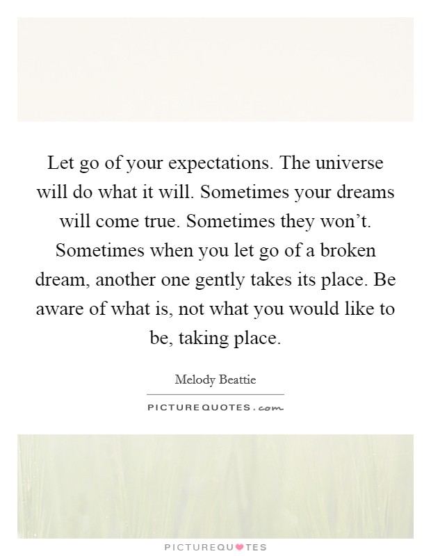 Let go of your expectations. The universe will do what it will. Sometimes your dreams will come true. Sometimes they won't. Sometimes when you let go of a broken dream, another one gently takes its place. Be aware of what is, not what you would like to be, taking place. Picture Quote #1