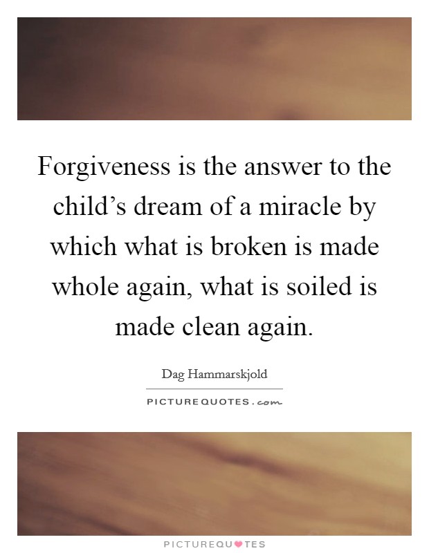 Forgiveness is the answer to the child's dream of a miracle by which what is broken is made whole again, what is soiled is made clean again. Picture Quote #1