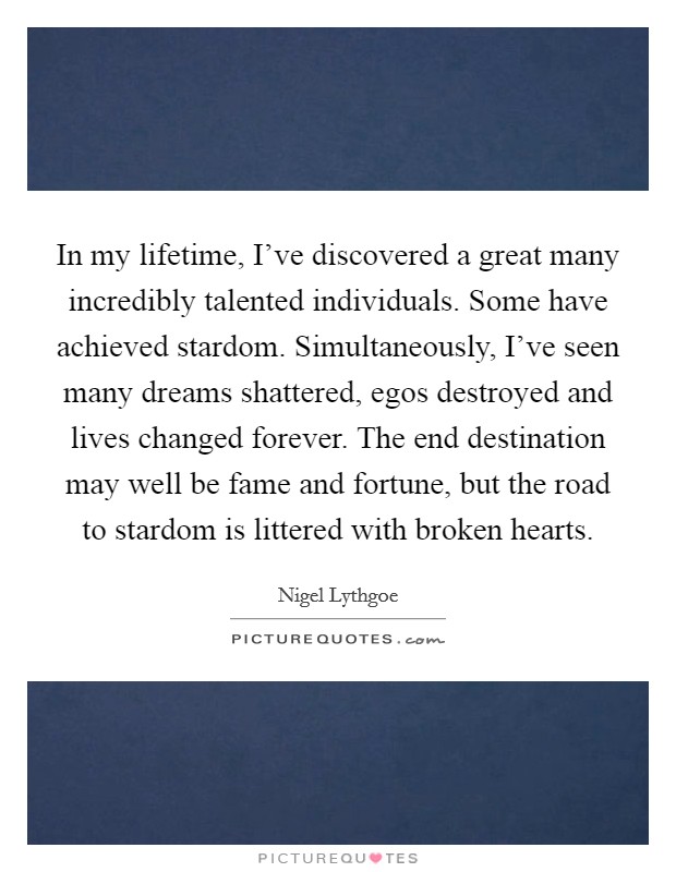 In my lifetime, I've discovered a great many incredibly talented individuals. Some have achieved stardom. Simultaneously, I've seen many dreams shattered, egos destroyed and lives changed forever. The end destination may well be fame and fortune, but the road to stardom is littered with broken hearts. Picture Quote #1