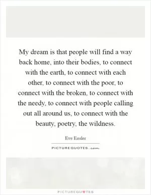 My dream is that people will find a way back home, into their bodies, to connect with the earth, to connect with each other, to connect with the poor, to connect with the broken, to connect with the needy, to connect with people calling out all around us, to connect with the beauty, poetry, the wildness Picture Quote #1