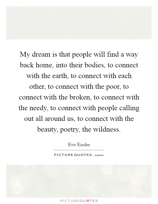 My dream is that people will find a way back home, into their bodies, to connect with the earth, to connect with each other, to connect with the poor, to connect with the broken, to connect with the needy, to connect with people calling out all around us, to connect with the beauty, poetry, the wildness. Picture Quote #1