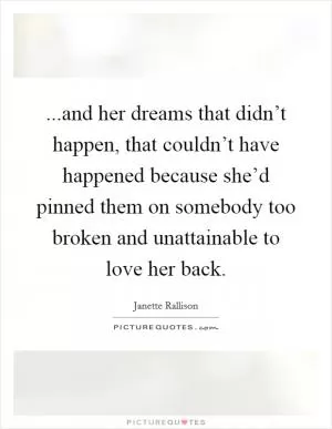 ...and her dreams that didn’t happen, that couldn’t have happened because she’d pinned them on somebody too broken and unattainable to love her back Picture Quote #1