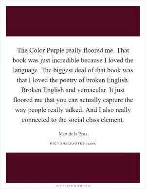 The Color Purple really floored me. That book was just incredible because I loved the language. The biggest deal of that book was that I loved the poetry of broken English. Broken English and vernacular. It just floored me that you can actually capture the way people really talked. And I also really connected to the social class element Picture Quote #1