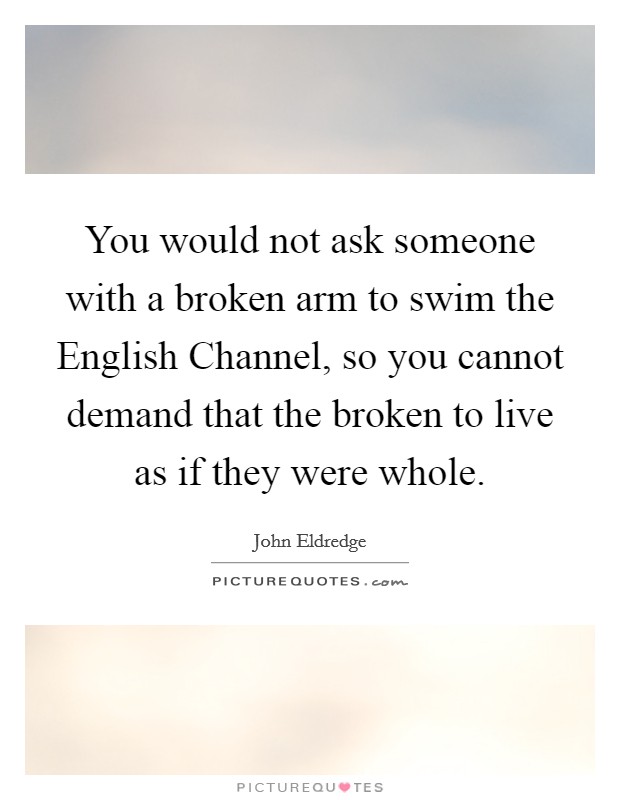 You would not ask someone with a broken arm to swim the English Channel, so you cannot demand that the broken to live as if they were whole. Picture Quote #1