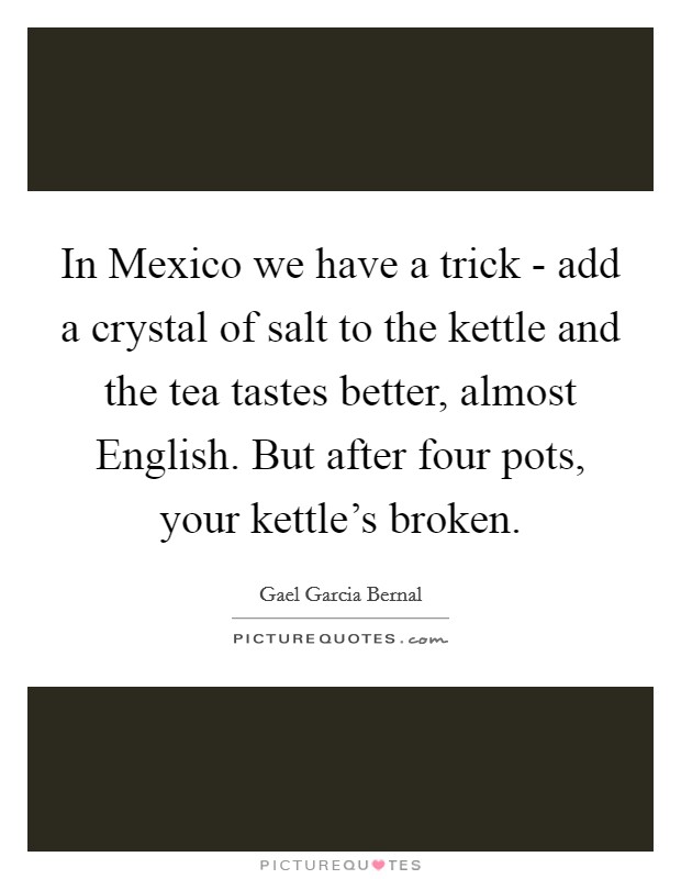 In Mexico we have a trick - add a crystal of salt to the kettle and the tea tastes better, almost English. But after four pots, your kettle's broken. Picture Quote #1