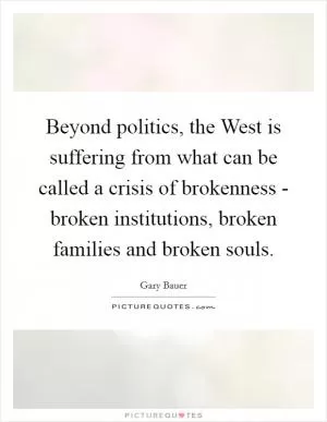 Beyond politics, the West is suffering from what can be called a crisis of brokenness - broken institutions, broken families and broken souls Picture Quote #1