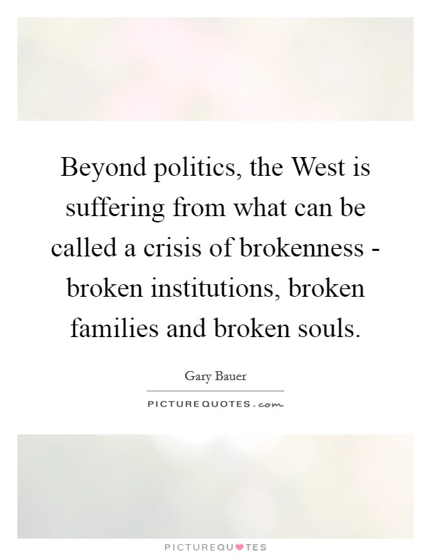 Beyond politics, the West is suffering from what can be called a crisis of brokenness - broken institutions, broken families and broken souls. Picture Quote #1