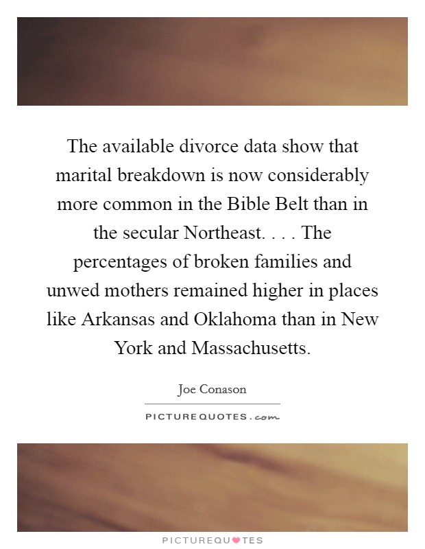 The available divorce data show that marital breakdown is now considerably more common in the Bible Belt than in the secular Northeast. . . . The percentages of broken families and unwed mothers remained higher in places like Arkansas and Oklahoma than in New York and Massachusetts. Picture Quote #1