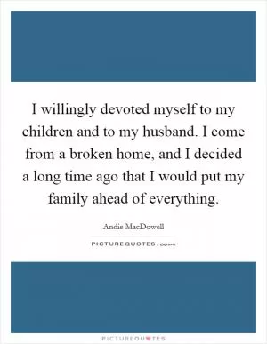 I willingly devoted myself to my children and to my husband. I come from a broken home, and I decided a long time ago that I would put my family ahead of everything Picture Quote #1