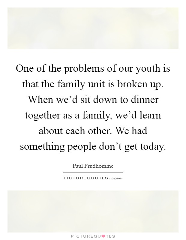 One of the problems of our youth is that the family unit is broken up. When we'd sit down to dinner together as a family, we'd learn about each other. We had something people don't get today. Picture Quote #1