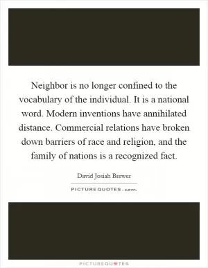 Neighbor is no longer confined to the vocabulary of the individual. It is a national word. Modern inventions have annihilated distance. Commercial relations have broken down barriers of race and religion, and the family of nations is a recognized fact Picture Quote #1