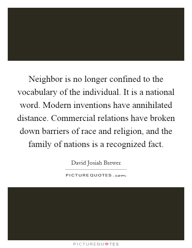 Neighbor is no longer confined to the vocabulary of the individual. It is a national word. Modern inventions have annihilated distance. Commercial relations have broken down barriers of race and religion, and the family of nations is a recognized fact. Picture Quote #1