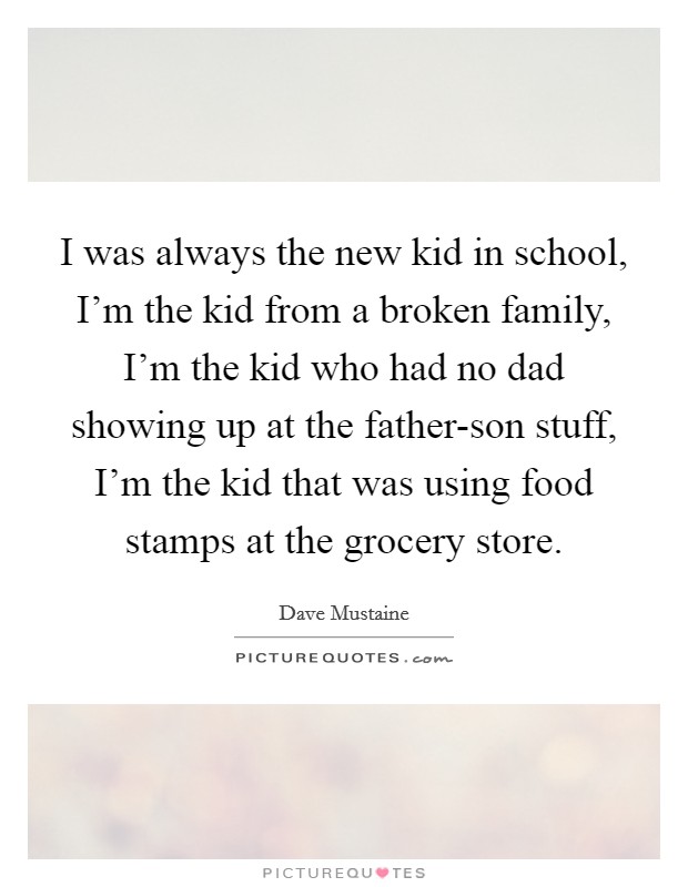 I was always the new kid in school, I'm the kid from a broken family, I'm the kid who had no dad showing up at the father-son stuff, I'm the kid that was using food stamps at the grocery store. Picture Quote #1