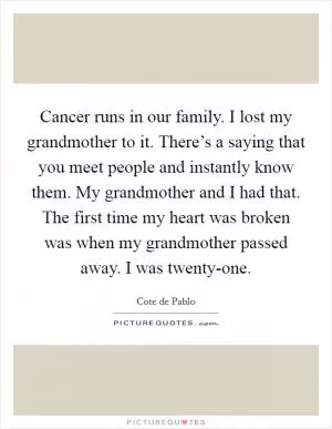 Cancer runs in our family. I lost my grandmother to it. There’s a saying that you meet people and instantly know them. My grandmother and I had that. The first time my heart was broken was when my grandmother passed away. I was twenty-one Picture Quote #1