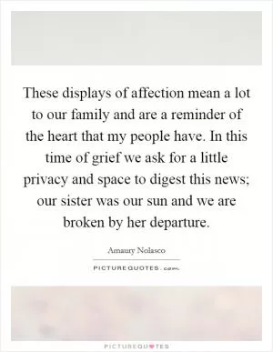 These displays of affection mean a lot to our family and are a reminder of the heart that my people have. In this time of grief we ask for a little privacy and space to digest this news; our sister was our sun and we are broken by her departure Picture Quote #1