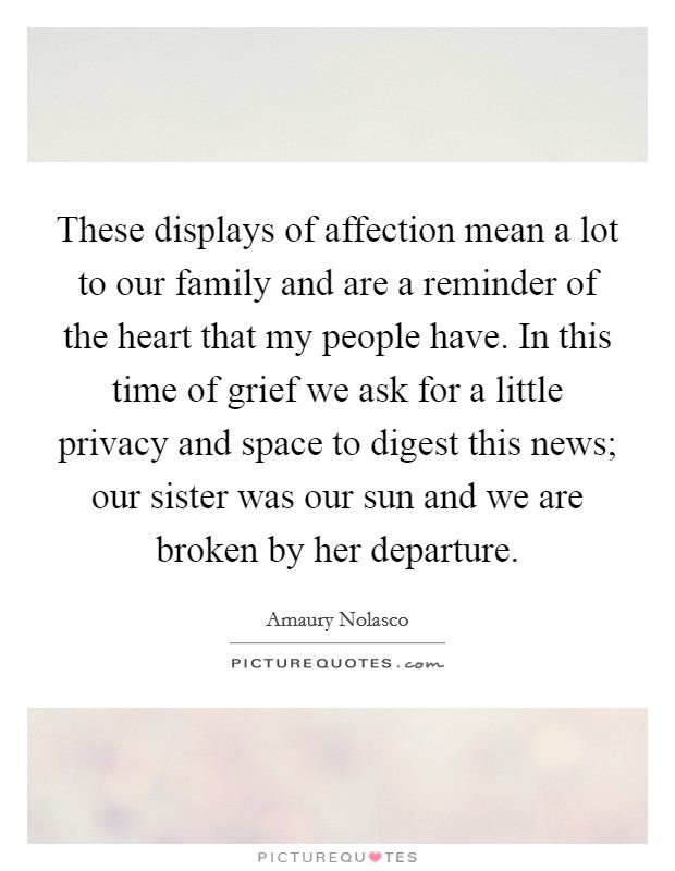 These displays of affection mean a lot to our family and are a reminder of the heart that my people have. In this time of grief we ask for a little privacy and space to digest this news; our sister was our sun and we are broken by her departure. Picture Quote #1