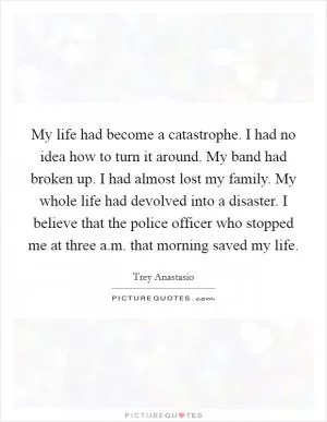 My life had become a catastrophe. I had no idea how to turn it around. My band had broken up. I had almost lost my family. My whole life had devolved into a disaster. I believe that the police officer who stopped me at three a.m. that morning saved my life Picture Quote #1