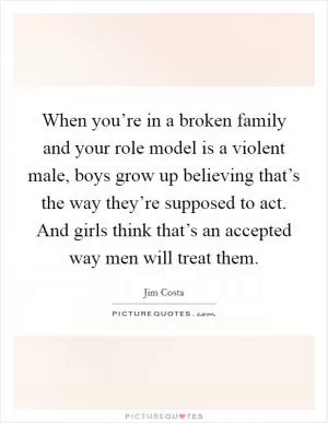 When you’re in a broken family and your role model is a violent male, boys grow up believing that’s the way they’re supposed to act. And girls think that’s an accepted way men will treat them Picture Quote #1