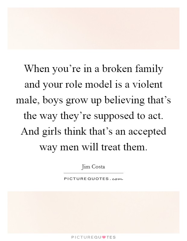 When you're in a broken family and your role model is a violent male, boys grow up believing that's the way they're supposed to act. And girls think that's an accepted way men will treat them. Picture Quote #1