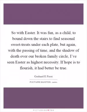 So with Easter. It was fun, as a child, to bound down the stairs to find seasonal sweet-treats under each plate, but again, with the passing of time, and the shadow of death over our broken family circle, I’ve seen Easter as highest necessity. If hope is to flourish, it had better be true Picture Quote #1